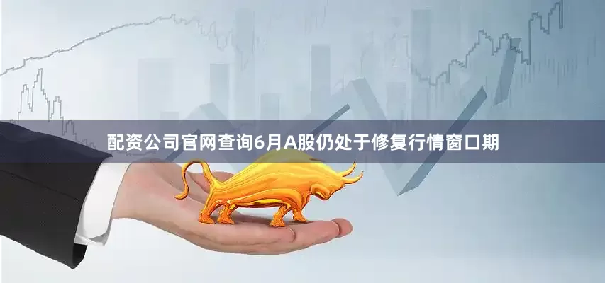 配资公司官网查询6月A股仍处于修复行情窗口期