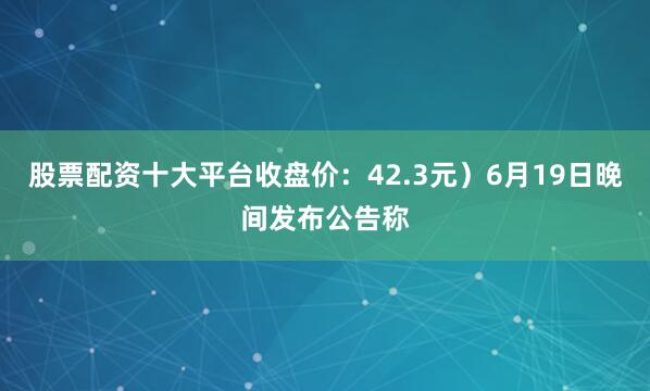 股票配资十大平台收盘价：42.3元）6月19日晚间发布公告称