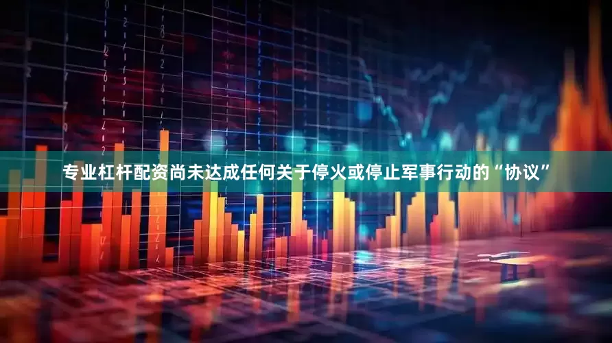 专业杠杆配资尚未达成任何关于停火或停止军事行动的“协议”