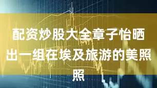 配资炒股大全章子怡晒出一组在埃及旅游的美照