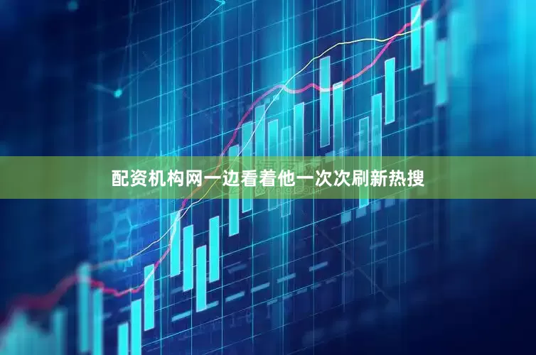 配资机构网一边看着他一次次刷新热搜
