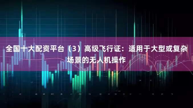 全国十大配资平台（3）高级飞行证：适用于大型或复杂场景的无人机操作