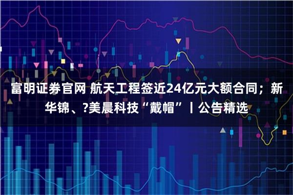 富明证券官网 航天工程签近24亿元大额合同；新华锦、?美晨科技“戴帽”丨公告精选