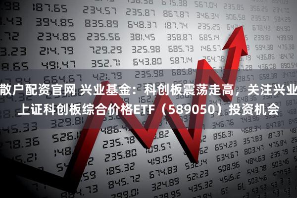 散户配资官网 兴业基金：科创板震荡走高，关注兴业上证科创板综合价格ETF（589050）投资机会