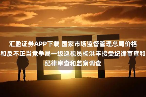 汇盈证券APP下载 国家市场监督管理总局价格监督检查和反不正当竞争局一级巡视员杨洪丰接受纪律审查和监察调查