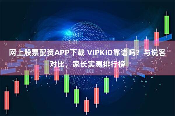 网上股票配资APP下载 VIPKID靠谱吗?与说客对比,家长实测排行榜