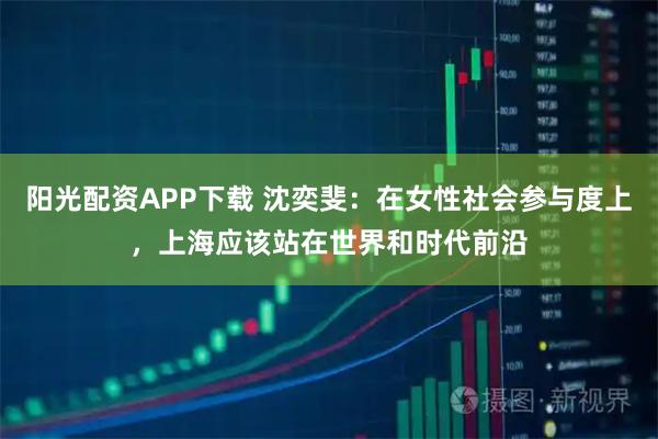 阳光配资APP下载 沈奕斐：在女性社会参与度上，上海应该站在世界和时代前沿