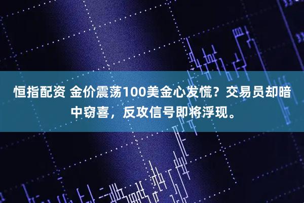 恒指配资 金价震荡100美金心发慌？交易员却暗中窃喜，反攻信号即将浮现。