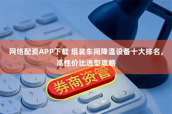 网络配资APP下载 组装车间降温设备十大排名，高性价比选型攻略