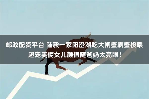 邮政配资平台 陆毅一家阳澄湖吃大闸蟹剥蟹投喂超宠妻俩女儿颜值随爸妈太亮眼！