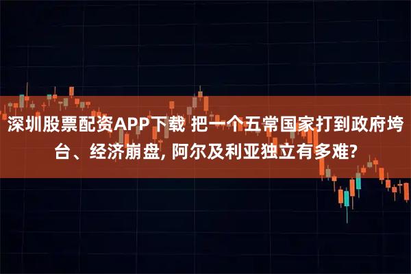 深圳股票配资APP下载 把一个五常国家打到政府垮台、经济崩盘, 阿尔及利亚独立有多难?