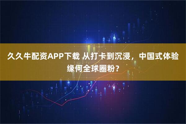 久久牛配资APP下载 从打卡到沉浸，中国式体验缘何全球圈粉？