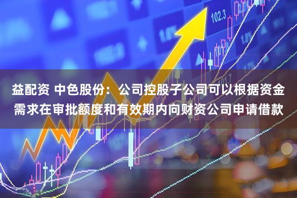 益配资 中色股份：公司控股子公司可以根据资金需求在审批额度和有效期内向财资公司申请借款