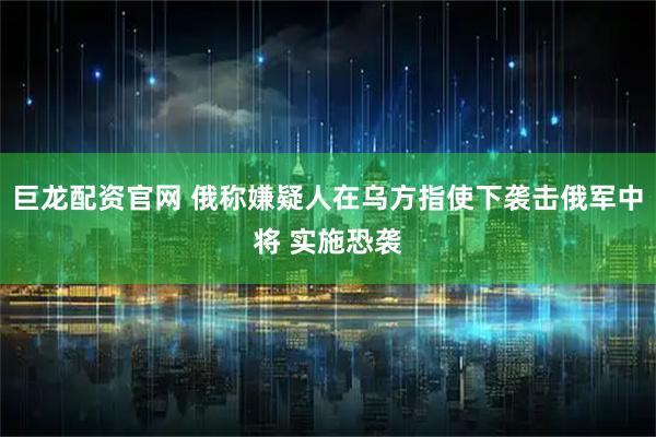 巨龙配资官网 俄称嫌疑人在乌方指使下袭击俄军中将 实施恐袭
