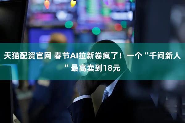 天猫配资官网 春节AI拉新卷疯了！一个“千问新人”最高卖到18元