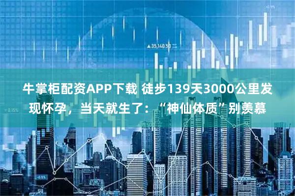 牛掌柜配资APP下载 徒步139天3000公里发现怀孕，当天就生了：“神仙体质”别羡慕