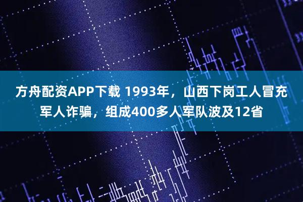 方舟配资APP下载 1993年，山西下岗工人冒充军人诈骗，组成400多人军队波及12省