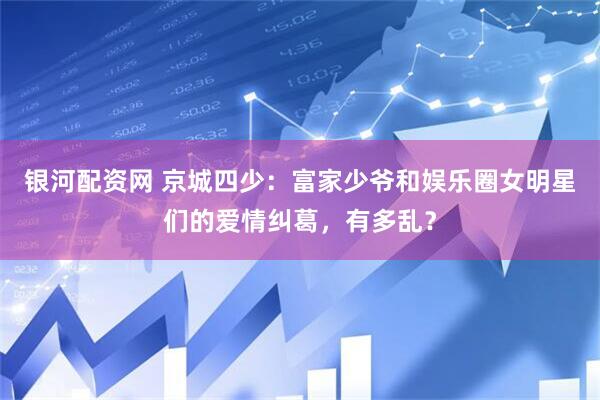 银河配资网 京城四少：富家少爷和娱乐圈女明星们的爱情纠葛，有多乱？