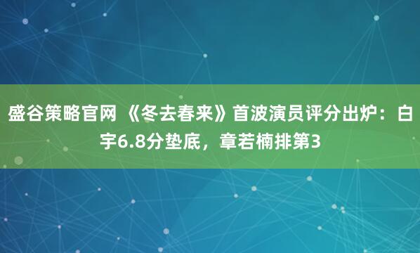 盛谷策略官网 《冬去春来》首波演员评分出炉：白宇6.8分垫底，章若楠排第3