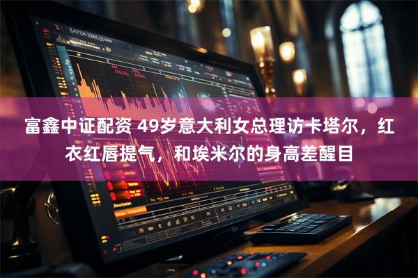 富鑫中证配资 49岁意大利女总理访卡塔尔，红衣红唇提气，和埃米尔的身高差醒目