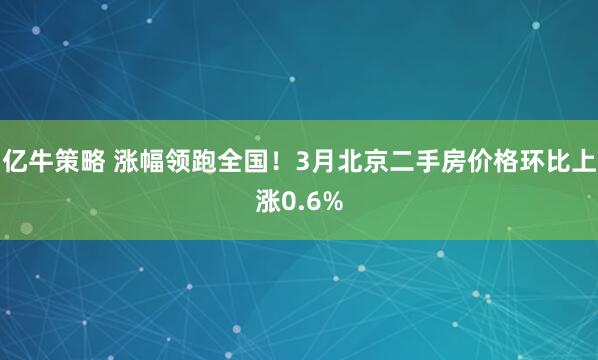 亿牛策略 涨幅领跑全国！3月北京二手房价格环比上涨0.6%