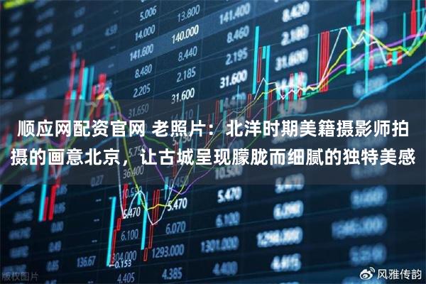 顺应网配资官网 老照片：北洋时期美籍摄影师拍摄的画意北京，让古城呈现朦胧而细腻的独特美感