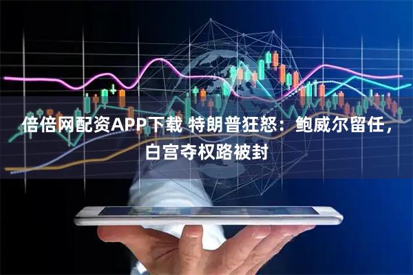 倍倍网配资APP下载 特朗普狂怒：鲍威尔留任，白宫夺权路被封
