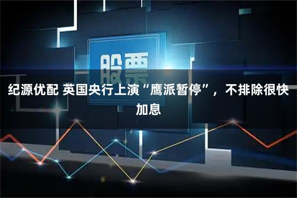 纪源优配 英国央行上演“鹰派暂停”，不排除很快加息
