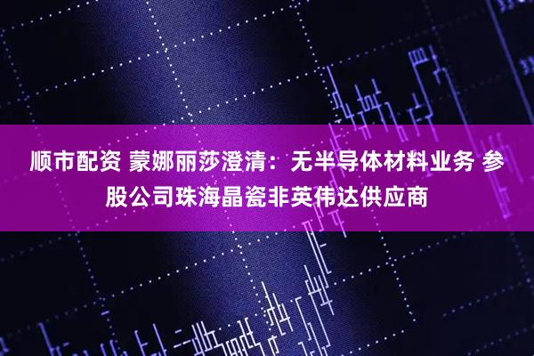 顺市配资 蒙娜丽莎澄清：无半导体材料业务 参股公司珠海晶瓷非英伟达供应商