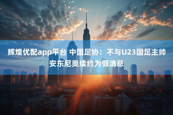 辉煌优配app平台 中国足协：不与U23国足主帅安东尼奥续约为假消息