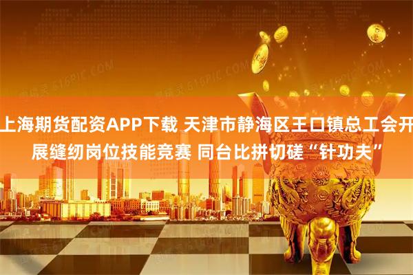 上海期货配资APP下载 天津市静海区王口镇总工会开展缝纫岗位技能竞赛 同台比拼切磋“针功夫”